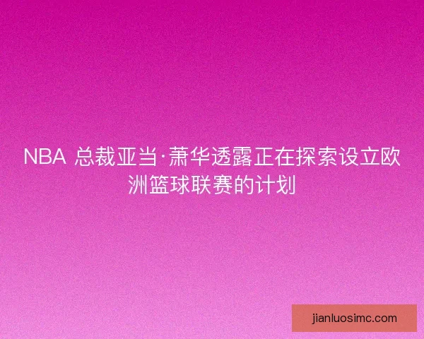 NBA 总裁亚当·萧华透露正在探索设立欧洲篮球联赛的计划