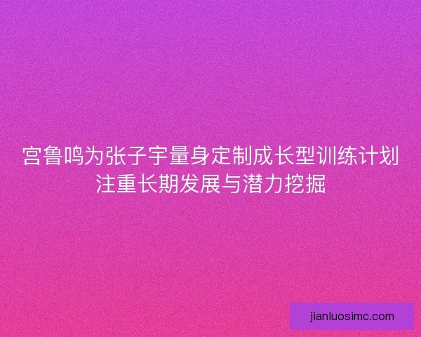 宫鲁鸣为张子宇量身定制成长型训练计划注重长期发展与潜力挖掘