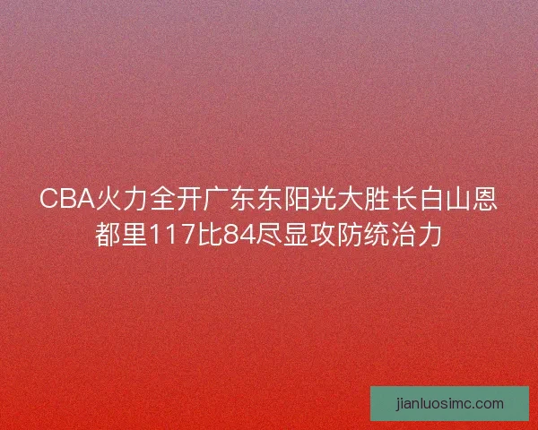 CBA火力全开广东东阳光大胜长白山恩都里117比84尽显攻防统治力