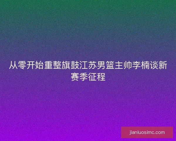从零开始重整旗鼓江苏男篮主帅李楠谈新赛季征程