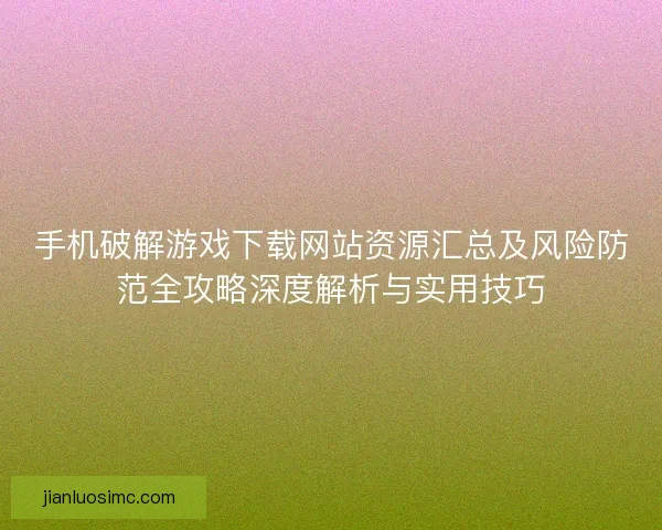 手机破解游戏下载网站资源汇总及风险防范全攻略深度解析与实用技巧
