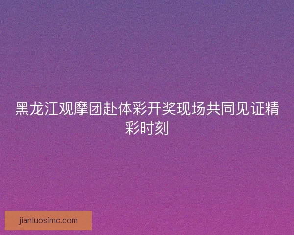 黑龙江观摩团赴体彩开奖现场共同见证精彩时刻