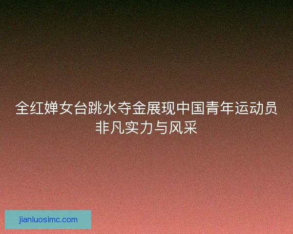 全红婵女台跳水夺金展现中国青年运动员非凡实力与风采